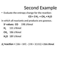 Second Example
• Evaluate the entropy change for the reaction:
CO + 3 H2 -> CH4 + H2O
in which all reactants and products are gaseous.
So
values: CO 198 J/Kmol
H2 131 J/Kmol
CH4 186 J/Kmol
H2O 189 J/Kmol
s
o
reaction = [186 + 189] – [198 + 3(131)] = 216 J/Kmol
 