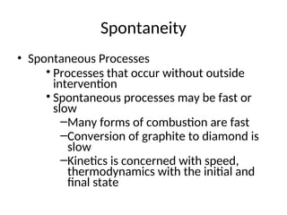Spontaneity
• Spontaneous Processes
• Processes that occur without outside
intervention
• Spontaneous processes may be fast or
slow
–Many forms of combustion are fast
–Conversion of graphite to diamond is
slow
–Kinetics is concerned with speed,
thermodynamics with the initial and
final state
 