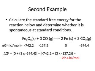Second Example
• Calculate the standard free energy for the
reaction below and determine whether it is
spontaneous at standard conditions.
Fe2O3(s) + 3 CO (g) 2 Fe (s) + 3 CO2(g)
Go
(kJ/mol)= -742.2 -137.2 0 -394.4
Go
= [0 + (3 x -394.4)] – [-742.2 + (3 x -137.2)] =
-29.4 kJ/mol
 