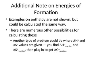 Additional Note on Energies of
Formation
• Examples on enthalpy are not shown, but
could be calculated the same way.
• There are numerous other possibilities for
calculating these
– Another type of problem could be where Ho
and
So
values are given --- you find Ho
reaction and
So
reaction, then plug in to get Go
reaction
 