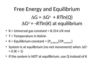 Free Energy and Equilibrium
• R = Universal gas constant = 8.314 J/K mol
• T = Temperature in Kelvin
• K = Equilibrium constant = [Pproducts]/[Preactants]
• System is at equilbrium (no net movement) when Go
= 0 (K = 1)
• If the system is NOT at equilibrium, use Q instead of K
 G = Go
+ RTln(Q)
 Go
= -RTln(K) at equilibrium
 