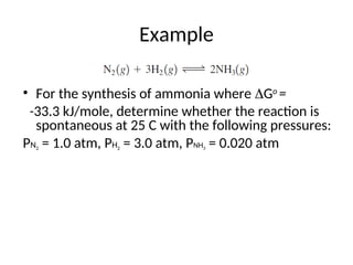 Example
• For the synthesis of ammonia where Go
=
-33.3 kJ/mole, determine whether the reaction is
spontaneous at 25 C with the following pressures:
PN2 = 1.0 atm, PH2 = 3.0 atm, PNH3 = 0.020 atm
 