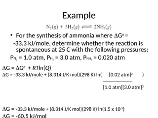 Example
• For the synthesis of ammonia where Go
=
-33.3 kJ/mole, determine whether the reaction is
spontaneous at 25 C with the following pressures:
PN2 = 1.0 atm, PH2 = 3.0 atm, PNH3 = 0.020 atm
G = Go
+ RTln(Q)
G = -33.3 kJ/mole + (8.314 J/K mol)(298 K) ln( [0.02 atm]2
)
___________________
[1.0 atm][3.0 atm]3
G = -33.3 kJ/mole + (8.314 J/K mol)(298 K) ln(1.5 x 10-5
)
 