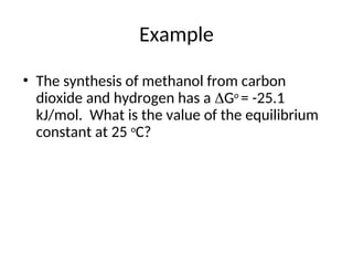 Example
• The synthesis of methanol from carbon
dioxide and hydrogen has a Go
= -25.1
kJ/mol. What is the value of the equilibrium
constant at 25 o
C?
 