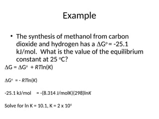 Example
• The synthesis of methanol from carbon
dioxide and hydrogen has a Go
= -25.1
kJ/mol. What is the value of the equilibrium
constant at 25 o
C?
G = Go
+ RTln(K)
Go
= - RTln(K)
-25.1 kJ/mol = -(8.314 J/molK)(298)lnK
Solve for ln K = 10.1, K = 2 x 104
 