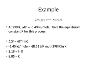 Example
• At 298 K, Go
= -5.40 kJ/mole. Give the equilibrium
constant K for this process.
• Go
= -RTln(K)
• -5.40 kJ/mole = -(8.31 J/K mol)(298 K)ln K
• 2.18 = ln K
• 8.85 = K
 