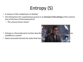 Entropy (S)
• A measure of the randomness or disorder
• The driving force for a spontaneous process is an increase in the entropy of the universe
(one of the laws of thermodynamics!)
– The universe favors chaos!!
• Entropy is a thermodynamic function describing the number of arrangements that are
available to a system
• Nature proceeds towards the states that have the highest probabilities of existing
 