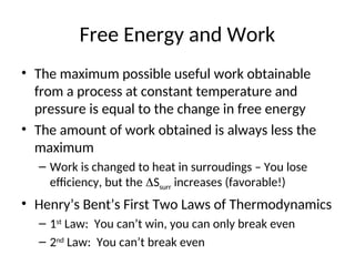 Free Energy and Work
• The maximum possible useful work obtainable
from a process at constant temperature and
pressure is equal to the change in free energy
• The amount of work obtained is always less the
maximum
– Work is changed to heat in surroudings – You lose
efficiency, but the Ssurr increases (favorable!)
• Henry’s Bent’s First Two Laws of Thermodynamics
– 1st
Law: You can’t win, you can only break even
– 2nd
Law: You can’t break even
 