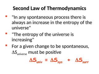 Second Law of Thermodynamics
Second Law of Thermodynamics
 "In any spontaneous process there is
always an increase in the entropy of the
universe"
 "The entropy of the universe is
increasing"
 For a given change to be spontaneous,
Suniverse must be positive
Suniv = Ssys + Ssurr
 
