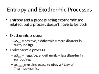 Entropy and Exothermic Processes
• Entropy and a process being exothermic are
related, but a process doesn’t have to be both
• Exothermic process
– Ssurr = positive, exothermic = more disorder in
surroundings
• Endothermic process
– Ssurr = negative, endothermic = less disorder in
surroudings
– ssystem must increease to obey 2nd
Law of
Thermodynamics
 