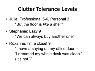 Clutter Tolerance Levels
• Julie: Professional 5-6, Personal 3
“But the floor is like a shelf”
• Stephanie: Lazy 9
“We can always buy another one”
• Roxanne: I‟m a closet 9
“I have a saying on my office door –
„I dreamed my whole desk was clean.‟
(It‟s not.)”

 