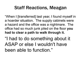 Staff Reactions, Meagan
“When I [transferred] last year, I found myself in
a hoarder situation. The supply cabinets were
a hazard and the office was a nightmare. The
office had so much junk piled on the floor you
had to clear a path to walk through it.

“I had to do something about it
ASAP or else I wouldn't have
been able to function.”

 