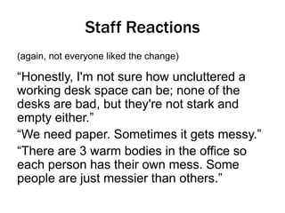 Staff Reactions
(again, not everyone liked the change)

“Honestly, I'm not sure how uncluttered a
working desk space can be; none of the
desks are bad, but they're not stark and
empty either.”
“We need paper. Sometimes it gets messy.”
“There are 3 warm bodies in the office so
each person has their own mess. Some
people are just messier than others.”

 