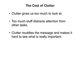 The Cost of Clutter
• Clutter gives us too much to look at.

• Too much stuff distracts attention from
other tasks.
• Clutter muddles the message and makes it
hard to see what is really important.

 