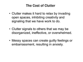 The Cost of Clutter
• Clutter makes it hard to relax by invading
open spaces, inhibiting creativity and
signaling that we have work to do.
• Clutter signals to others that we may be
disorganized, ineffective, or overwhelmed.
• Messy spaces can create guilty feelings or
embarrassment, resulting in anxiety.

 