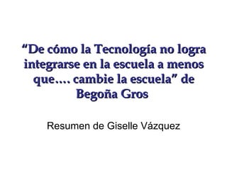 “ De cómo la Tecnología no logra integrarse en la escuela a menos que…. cambie la escuela” de Begoña Gros   Resumen de Giselle Vázquez 