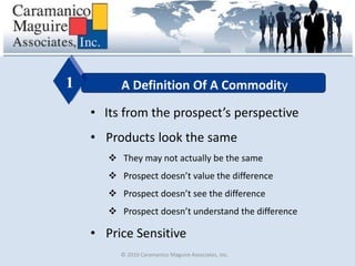 © 2010 Caramanico Maguire Associates, Inc.
A Definition Of A Commodity1
• Its from the prospect’s perspective
• Products look the same
 They may not actually be the same
 Prospect doesn’t value the difference
 Prospect doesn’t see the difference
 Prospect doesn’t understand the difference
• Price Sensitive
 