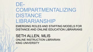 DE-COMPARTMENTALIZING 
DISTANCE LIBRARIANSHIP 
EMERGING ROLES AND STAFFING MODELS FOR 
DISTANCE AND ONLINE EDUCATION LIBRARIANS 
SETH ALLEN, MLIS 
ONLINE INSTRUCTION LIBRARIAN 
KING UNIVERSITY 
BRISTOL, TN 
 
