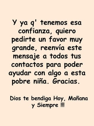 Y ya q' tenemos esa confianza, quiero pedirte un favor muy grande, reenvía este mensaje a todos tus contactos para poder ayudar con algo a esta pobre niña. Gracias.   Dios te bendiga Hoy, Mañana y Siempre !!!   