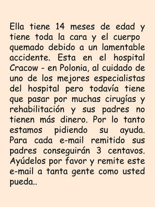 Ella tiene 14 meses de edad y tiene toda la cara y el cuerpo  quemado debido a un lamentable accidente. Esta en el hospital Cracow - en Polonia, al cuidado de uno de los mejores especialistas del hospital pero todavía tiene que pasar por muchas cirugías y rehabilitación y sus padres no tienen más dinero. Por lo tanto estamos pidiendo su ayuda. Para cada e-mail remitido sus padres conseguirán 3 centavos. Ayúdelos por favor y remite este e-mail a tanta gente como usted pueda..  