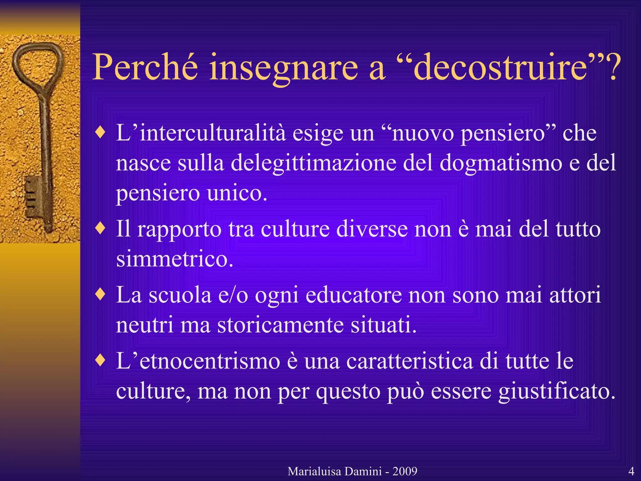 Perché insegnare a “decostruire”? L’interculturalità esige un “nuovo pensiero” che nasce sulla delegittimazione del dogmatismo e del pensiero unico. Il rapporto tra culture diverse non è mai del tutto simmetrico. La scuola e/o ogni educatore non sono mai attori neutri ma storicamente situati. L’etnocentrismo è una caratteristica di tutte le culture, ma non per questo può essere giustificato. 