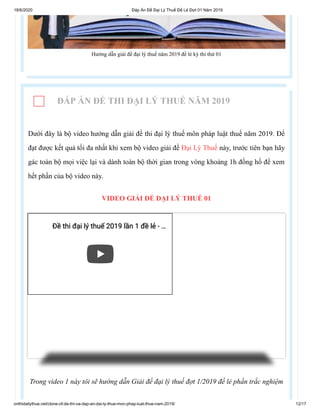 18/6/2020 Đáp Án Đề Đại Lý Thuế Đề Lẻ Đợt 01 Năm 2019
onthidailythue.net/clone-of-de-thi-va-dap-an-dai-ly-thue-mon-phap-luat-thue-nam-2019/ 12/17
Hướng dẫn giải đề đại lý thuế năm 2019 đề lẻ kỳ thi thứ 01
ĐÁP ÁN ĐỀ THI ĐẠI LÝ THUẾ NĂM 2019
Dưới đây là bộ video hướng dẫn giải đề thi đại lý thuế môn pháp luật thuế năm 2019. Để
đạt được kết quả tối đa nhất khi xem bộ video giải đề Đại Lý Thuế này, trước tiên bạn hãy
gác toàn bộ mọi việc lại và dành toàn bộ thời gian trong vòng khoảng 1h đồng hồ để xem
hết phần của bộ video này.
VIDEO GIẢI ĐỀ ĐẠI LÝ THUẾ 01
Trong video 1 này tôi sẽ hướng dẫn Giải đề đại lý thuế đợt 1/2019 đề lẻ phần trắc nghiệm
Đề thi đại lý thuế 2019 lần 1 đề lẻ -Đề thi đại lý thuế 2019 lần 1 đề lẻ - ……
 