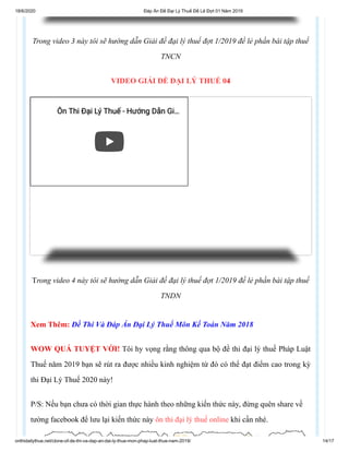 18/6/2020 Đáp Án Đề Đại Lý Thuế Đề Lẻ Đợt 01 Năm 2019
onthidailythue.net/clone-of-de-thi-va-dap-an-dai-ly-thue-mon-phap-luat-thue-nam-2019/ 14/17
Trong video 3 này tôi sẽ hướng dẫn Giải đề đại lý thuế đợt 1/2019 đề lẻ phần bài tập thuế
TNCN
VIDEO GIẢI ĐỀ ĐẠI LÝ THUẾ 04
Trong video 4 này tôi sẽ hướng dẫn Giải đề đại lý thuế đợt 1/2019 đề lẻ phần bài tập thuế
TNDN
Xem Thêm: Đề Thi Và Đáp Án Đại Lý Thuế Môn Kế Toán Năm 2018
WOW QUÁ TUYỆT VỜI! Tôi hy vọng rằng thông qua bộ đề thi đại lý thuế Pháp Luật
Thuế năm 2019 bạn sẽ rút ra được nhiều kinh nghiệm từ đó có thể đạt điểm cao trong kỳ
thi Đại Lý Thuế 2020 này!
P/S: Nếu bạn chưa có thời gian thực hành theo những kiến thức này, đừng quên share về
tường facebook để lưu lại kiến thức này ôn thi đại lý thuế online khi cần nhé.
Ôn Thi Đại Lý Thuế - Hướng Dẫn GiÔn Thi Đại Lý Thuế - Hướng Dẫn Gi……
 