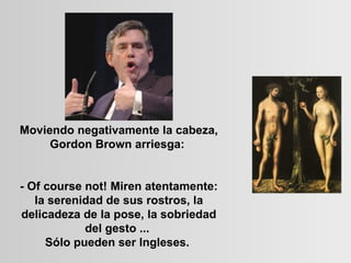 Moviendo negativamente la cabeza, Gordon Brown arriesga:    - Of course not! Miren atentamente: la serenidad de sus rostros, la delicadeza de la pose, la sobriedad del gesto ...  Sólo pueden ser Ingleses.  
