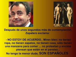 Después de unos segundos más de contemplación, Zapatero exclama:   - NO ESTOY DE ACUERDO.. Miren bien: no tienen ropa, no tienen zapatos, no tienen casa, sólo tienen una manzana para comer ... no protestan y encima piensan que están en el paraíso... No tengo la menor duda,  SON ESPAÑOLES    