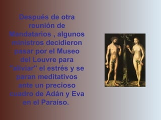 Después de otra
      reunión de
Mandatarios , algunos
 ministros decidieron
 pasar por el Museo
    del Louvre para
"aliviar" el estrés y se
  paran meditativos
   ante un precioso
cuadro de Adán y Eva
     en el Paraíso.
 