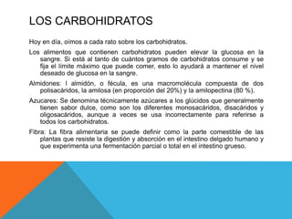 LOS CARBOHIDRATOS
Hoy en día, oímos a cada rato sobre los carbohidratos.
Los alimentos que contienen carbohidratos pueden ...