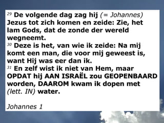 29  De volgende dag zag hij  (= Johannes)  Jezus tot zich komen en zeide: Zie, het lam Gods, dat de zonde der wereld wegneemt. 30  Deze is het, van wie ik zeide: Na mij komt een man, die voor mij geweest is, want Hij was eer dan ik. 31  En zelf wist ik niet van Hem, maar  OPDAT hij AAN ISRAËL zou GEOPENBAARD worden, DAAROM kwam ik dopen met  (lett. IN)  water. Johannes 1 