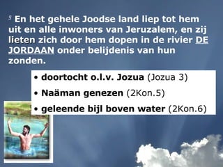 5  En het gehele Joodse land liep tot hem uit en alle inwoners van Jeruzalem, en zij  lieten  zich door hem dopen in de rivier  DE JORDAAN  onder belijdenis van hun zonden. doortocht o.l.v. Jozua  (Jozua 3) Naäman genezen  (2Kon.5) geleende bijl boven water  (2Kon.6) 