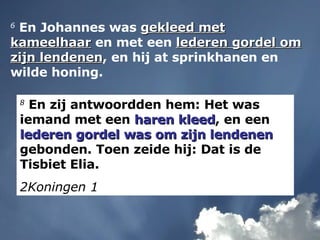 6  En Johannes was  gekleed met kameelhaar  en met een  lederen gordel om zijn lendenen , en hij at sprinkhanen en wilde honing. 8  En zij antwoordden hem: Het was iemand met een  haren kleed , en een  lederen gordel was om zijn lendenen  gebonden. Toen zeide hij: Dat is de Tisbiet Elia. 2Koningen 1 