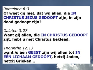 Romeinen 6:3   Of weet gij niet, dat wij allen, die  IN CHRISTUS JEZUS GEDOOPT  zijn, in zijn dood gedoopt zijn? Galaten 3:27   Want gij allen, die  IN CHRISTUS GEDOOPT  zijt, hebt u met Christus bekleed. 1Korinthe 12:13   want  in  één  GEEST  zijn wij allen tot  IN ÉÉN LICHAAM GEDOOPT , hetzij Joden, hetzij Grieken... 
