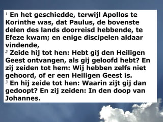 1  En het geschiedde, terwijl Apollos te Korinthe was, dat Paulus, de bovenste delen des lands doorreisd hebbende, te Efeze kwam; en enige discipelen aldaar vindende, 2  Zeide hij tot hen: Hebt gij den Heiligen Geest ontvangen, als gij geloofd hebt? En zij zeiden tot hem: Wij hebben zelfs niet gehoord, of er een Heiligen Geest is. 3  En hij zeide tot hen: Waarin zijt gij dan gedoopt? En zij zeiden: In den doop van Johannes. 