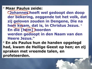 4  Maar Paulus zeide:  "Johannes heeft wel gedoopt den doop der bekering, zeggende tot het volk, dat zij geloven zouden in Dengene, Die na hem kwam, dat is, in Christus Jezus.  5  En die [hem] hoorden  werden gedoopt in den Naam van den Heere Jezus." 6  En als Paulus hun de handen opgelegd had, kwam de Heilige Geest op hen; en zij spraken met vreemde talen, en profeteerden. 