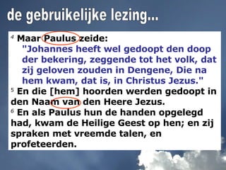 4  Maar Paulus zeide:  "Johannes heeft wel gedoopt den doop der bekering, zeggende tot het volk, dat zij geloven zouden in Dengene, Die na hem kwam, dat is, in Christus Jezus." 5  En die [hem] hoorden werden gedoopt in den Naam van den Heere Jezus. 6  En als Paulus hun de handen opgelegd had, kwam de Heilige Geest op hen; en zij spraken met vreemde talen, en profeteerden. de gebruikelijke lezing... 