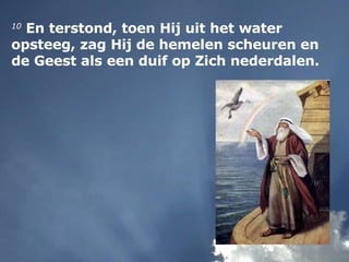 10  En terstond, toen Hij uit het water opsteeg, zag Hij de hemelen scheuren en de Geest als een duif op Zich nederdalen. 