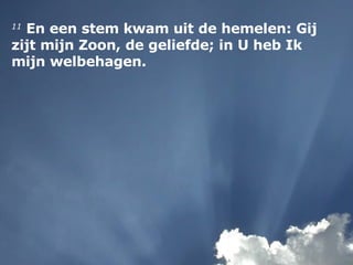 11  En een stem kwam uit de hemelen: Gij zijt mijn Zoon, de geliefde; in U heb Ik mijn welbehagen. 
