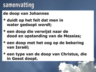 de doop van Johannes * duidt op het feit dat men in    water gedoopt  wordt ; * een doop die verwijst naar de    dood en opstanding van de Messias; * een doop met het oog op de bekering   van Israël; * een type van de doop van Christus, die    in Geest doopt.  samenvatting 