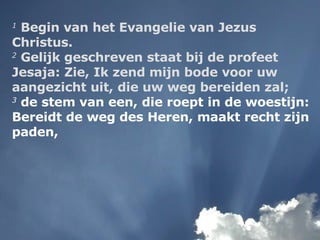 1  Begin van het Evangelie van Jezus Christus.  2  Gelijk geschreven staat bij de profeet Jesaja: Zie, Ik zend mijn bode voor uw aangezicht uit, die uw weg bereiden zal;   3  de stem van een, die roept in de woestijn: Bereidt de weg des Heren, maakt recht zijn paden,  