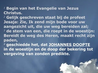 1  Begin van het Evangelie van Jezus Christus.  2  Gelijk geschreven staat bij de profeet Jesaja: Zie, Ik zend mijn bode voor uw aangezicht uit, die uw weg bereiden zal;  3  de stem van een, die roept in de woestijn: Bereidt de weg des Heren, maakt recht zijn paden,   4  geschiedde het, dat  JOHANNES DOOPTE  in de woestijn en de doop der bekering tot vergeving van zonden predikte. 
