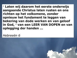 1  Laten wij daarom het eerste onderwijs aangaande Christus laten rusten en ons richten op het volkomene, zonder opnieuw het fundament te leggen van bekering van dode werken en van geloof in God,  2  van een LEER VAN DOPEN en van oplegging der handen ... Hebreeën 6 