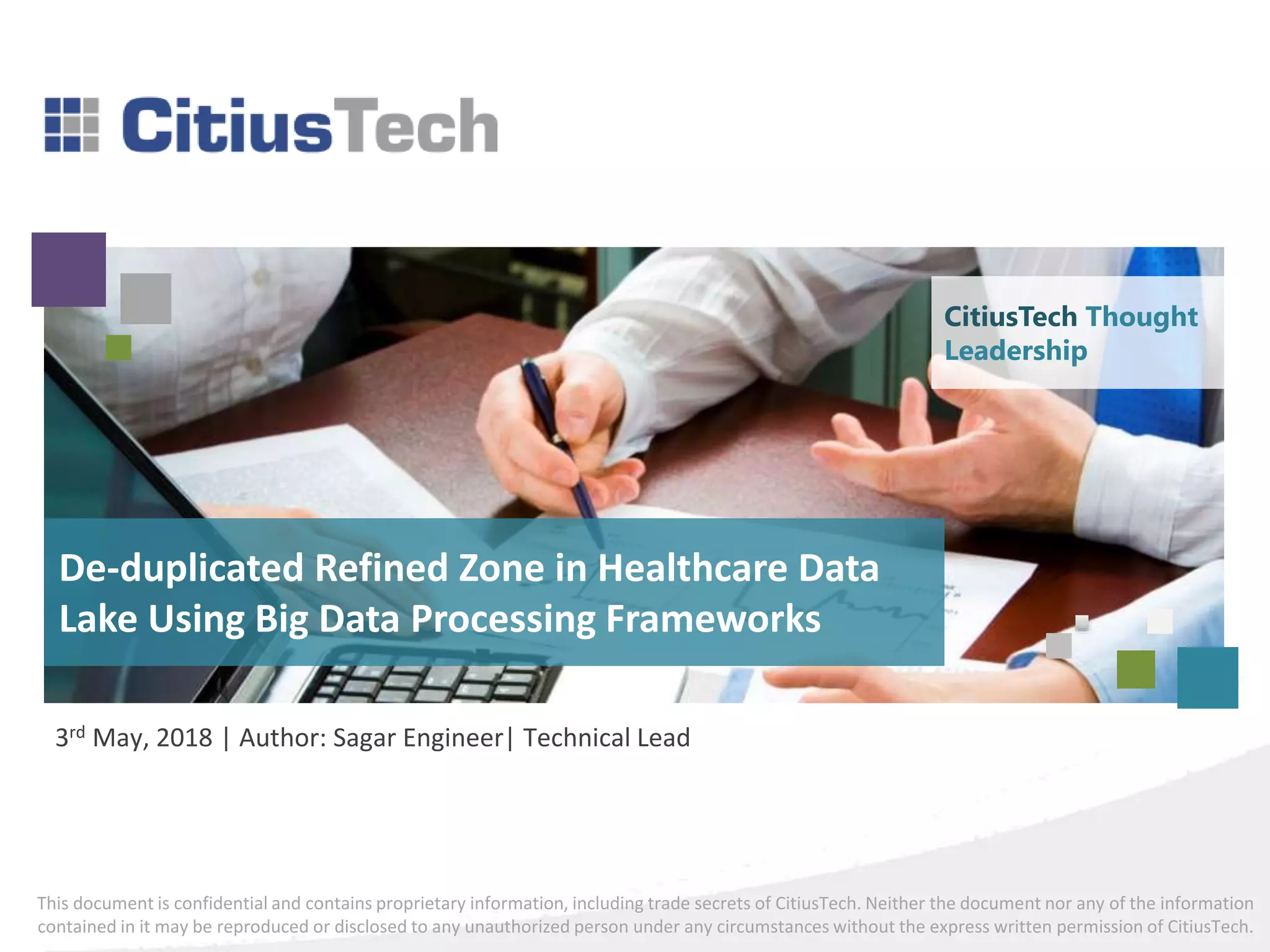 This document is confidential and contains proprietary information, including trade secrets of CitiusTech. Neither the document nor any of the information
contained in it may be reproduced or disclosed to any unauthorized person under any circumstances without the express written permission of CitiusTech.
De-duplicated Refined Zone in Healthcare Data
Lake Using Big Data Processing Frameworks
3rd May, 2018 | Author: Sagar Engineer| Technical Lead
CitiusTech Thought
Leadership
 