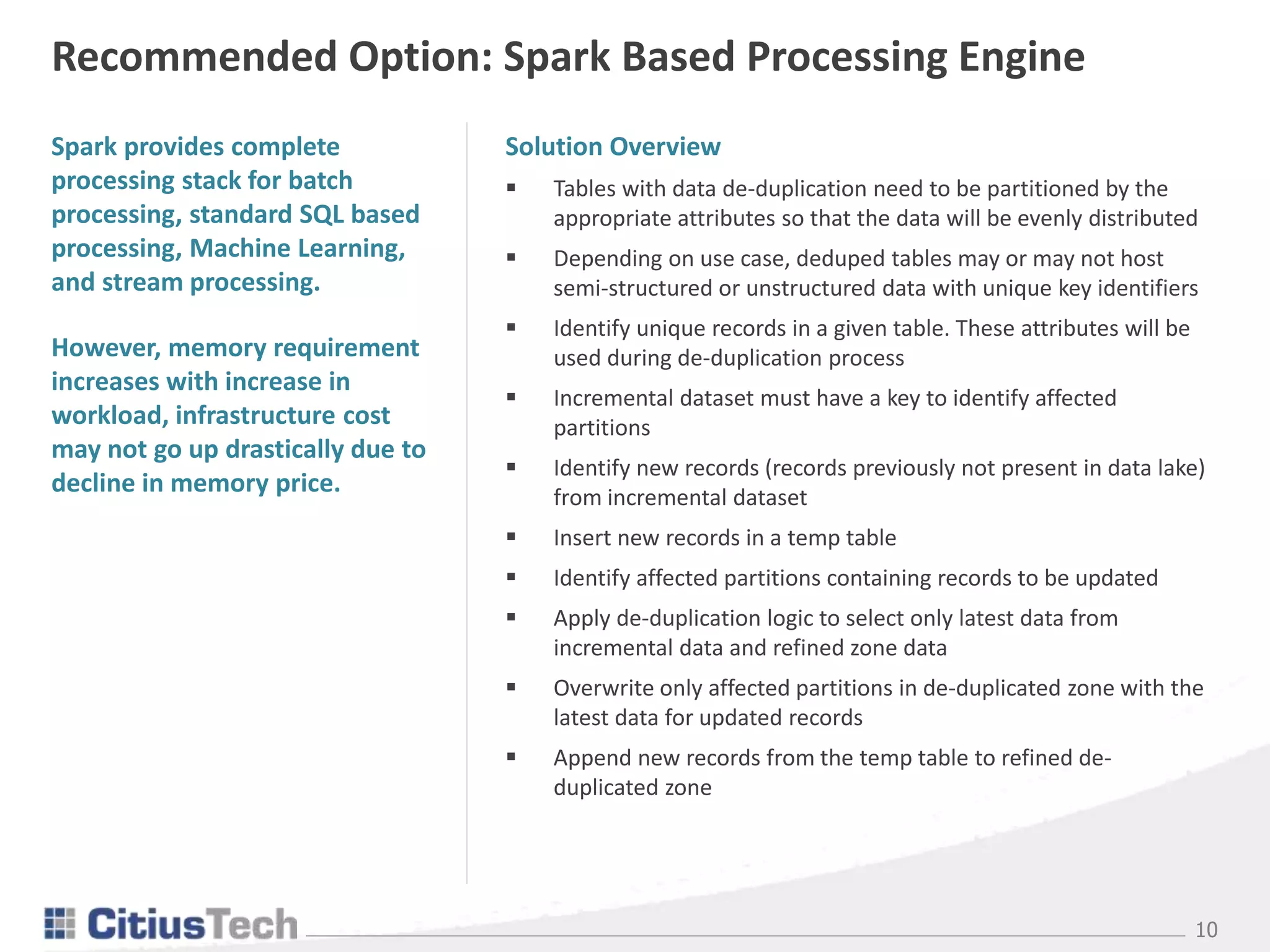 10
Spark provides complete
processing stack for batch
processing, standard SQL based
processing, Machine Learning,
and stream processing.
However, memory requirement
increases with increase in
workload, infrastructure cost
may not go up drastically due to
decline in memory price.
Recommended Option: Spark Based Processing Engine
Solution Overview
 Tables with data de-duplication need to be partitioned by the
appropriate attributes so that the data will be evenly distributed
 Depending on use case, deduped tables may or may not host
semi-structured or unstructured data with unique key identifiers
 Identify unique records in a given table. These attributes will be
used during de-duplication process
 Incremental dataset must have a key to identify affected
partitions
 Identify new records (records previously not present in data lake)
from incremental dataset
 Insert new records in a temp table
 Identify affected partitions containing records to be updated
 Apply de-duplication logic to select only latest data from
incremental data and refined zone data
 Overwrite only affected partitions in de-duplicated zone with the
latest data for updated records
 Append new records from the temp table to refined de-
duplicated zone
 