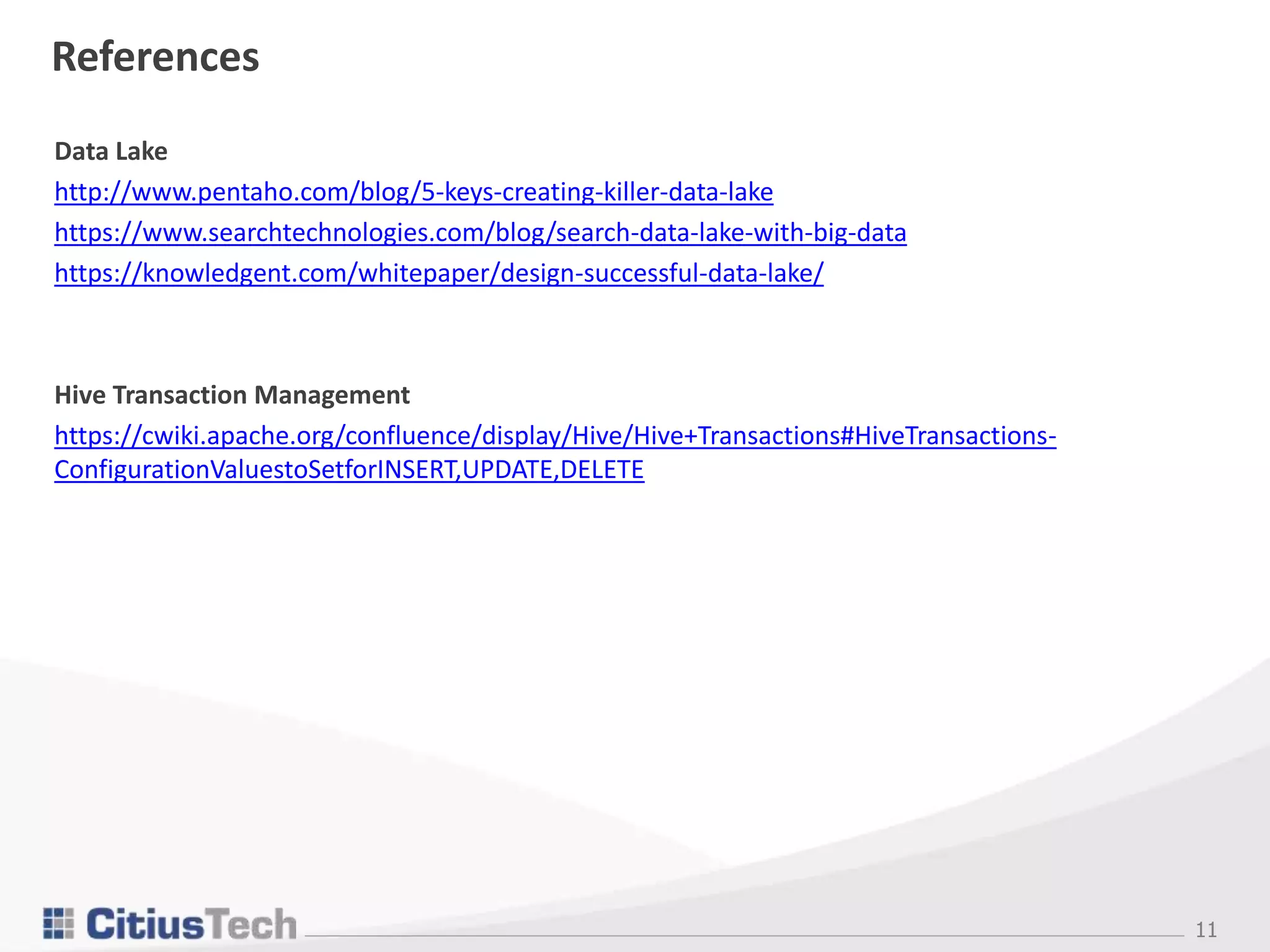 11
References
Data Lake
http://www.pentaho.com/blog/5-keys-creating-killer-data-lake
https://www.searchtechnologies.com/blog/search-data-lake-with-big-data
https://knowledgent.com/whitepaper/design-successful-data-lake/
Hive Transaction Management
https://cwiki.apache.org/confluence/display/Hive/Hive+Transactions#HiveTransactions-
ConfigurationValuestoSetforINSERT,UPDATE,DELETE
 