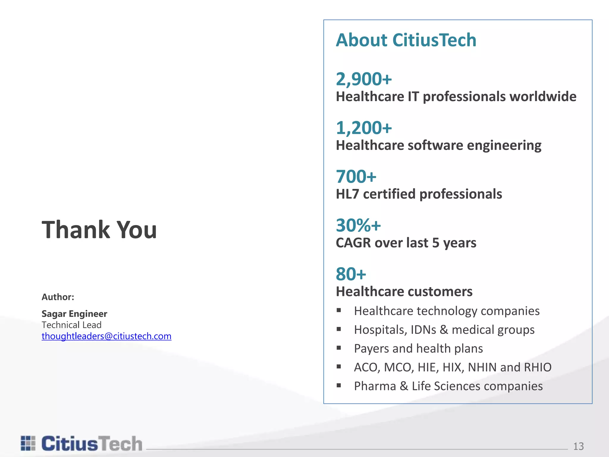 13
Thank You
Author:
Sagar Engineer
Technical Lead
thoughtleaders@citiustech.com
About CitiusTech
2,900+
Healthcare IT professionals worldwide
1,200+
Healthcare software engineering
700+
HL7 certified professionals
30%+
CAGR over last 5 years
80+
Healthcare customers
 Healthcare technology companies
 Hospitals, IDNs & medical groups
 Payers and health plans
 ACO, MCO, HIE, HIX, NHIN and RHIO
 Pharma & Life Sciences companies
 