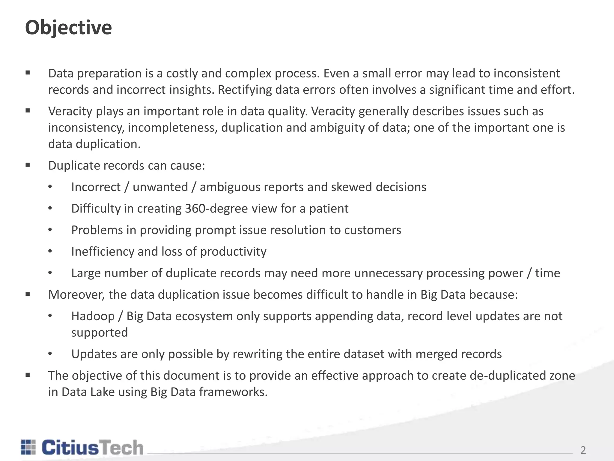 2
Objective
 Data preparation is a costly and complex process. Even a small error may lead to inconsistent
records and incorrect insights. Rectifying data errors often involves a significant time and effort.
 Veracity plays an important role in data quality. Veracity generally describes issues such as
inconsistency, incompleteness, duplication and ambiguity of data; one of the important one is
data duplication.
 Duplicate records can cause:
• Incorrect / unwanted / ambiguous reports and skewed decisions
• Difficulty in creating 360-degree view for a patient
• Problems in providing prompt issue resolution to customers
• Inefficiency and loss of productivity
• Large number of duplicate records may need more unnecessary processing power / time
 Moreover, the data duplication issue becomes difficult to handle in Big Data because:
• Hadoop / Big Data ecosystem only supports appending data, record level updates are not
supported
• Updates are only possible by rewriting the entire dataset with merged records
 The objective of this document is to provide an effective approach to create de-duplicated zone
in Data Lake using Big Data frameworks.
 