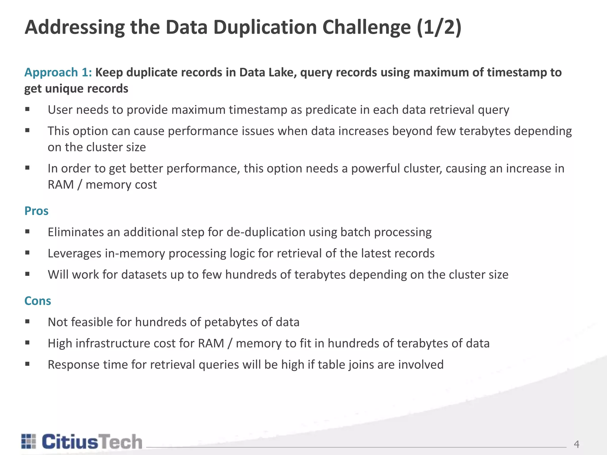4
Addressing the Data Duplication Challenge (1/2)
Approach 1: Keep duplicate records in Data Lake, query records using maximum of timestamp to
get unique records
 User needs to provide maximum timestamp as predicate in each data retrieval query
 This option can cause performance issues when data increases beyond few terabytes depending
on the cluster size
 In order to get better performance, this option needs a powerful cluster, causing an increase in
RAM / memory cost
Pros
 Eliminates an additional step for de-duplication using batch processing
 Leverages in-memory processing logic for retrieval of the latest records
 Will work for datasets up to few hundreds of terabytes depending on the cluster size
Cons
 Not feasible for hundreds of petabytes of data
 High infrastructure cost for RAM / memory to fit in hundreds of terabytes of data
 Response time for retrieval queries will be high if table joins are involved
 
